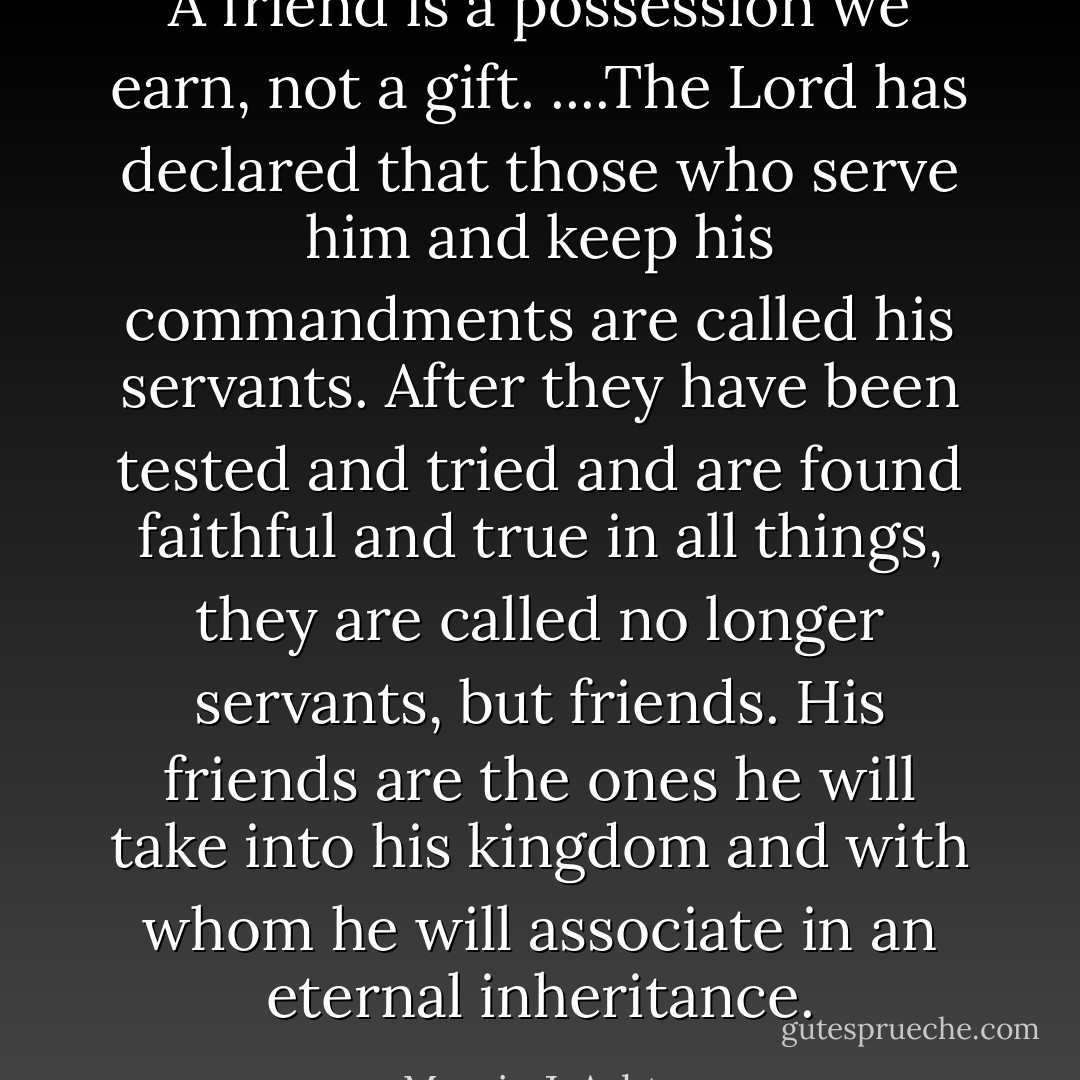 A friend is a possession we earn, not a gift. ....The Lord has declared that those who serve him and keep his commandments are called his servants. After they have been tested and tried and are found faithful and true in all things, they are called no longer servants, but friends. His friends are the ones he will take into his kingdom and with whom he will associate in an eternal inheritance. - Marvin J. Ashton