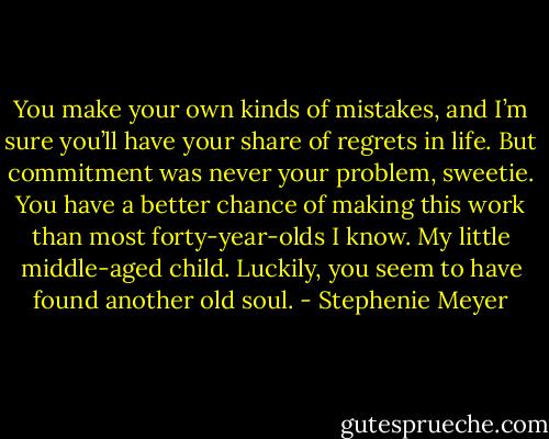 You make your own kinds of mistakes, and I’m sure you’ll have your share of regrets in life. But commitment was never your problem, sweetie. You have a better chance of making this work than most forty-year-olds I know. My little middle-aged child. Luckily, you seem to have found another old soul. - Stephenie Meyer