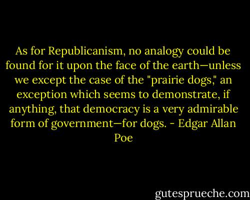 As for Republicanism, no analogy could be found for it upon the face of the earth—unless we except the case of the "prairie dogs," an exception which seems to demonstrate, if anything, that democracy is a very admirable form of government—for dogs. - Edgar Allan Poe