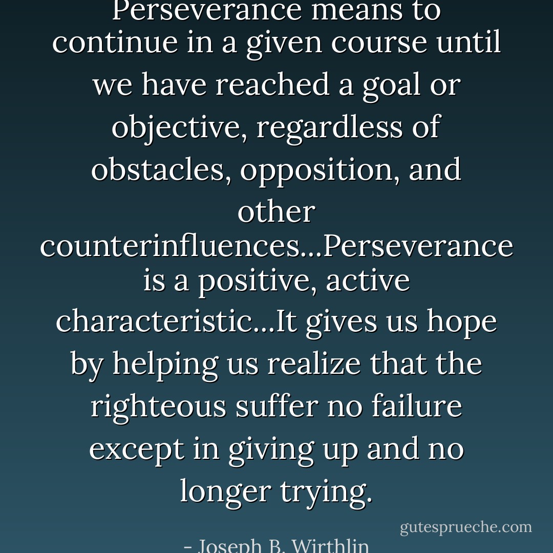 Perseverance means to continue in a given course until we have reached a goal or objective, regardless of obstacles, opposition, and other counterinfluences...Perseverance is a positive, active characteristic...It gives us hope by helping us realize that the righteous suffer no failure except in giving up and no longer trying. - Joseph B. Wirthlin