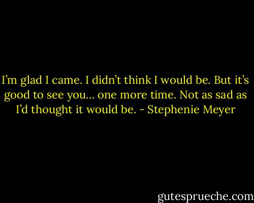 I’m glad I came. I didn’t think I would be. But it’s good to see you… one more time. Not as sad as I’d thought it would be. - Stephenie Meyer