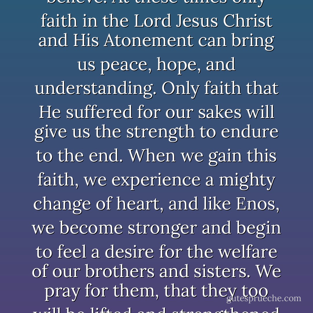 When the challenges of mortality come, and they come for all of us, it may seem hard to have faith and hard to believe. At these times only faith in the Lord Jesus Christ and His Atonement can bring us peace, hope, and understanding. Only faith that He suffered for our sakes will give us the strength to endure to the end. When we gain this faith, we experience a mighty change of heart, and like Enos, we become stronger and begin to feel a desire for the welfare of our brothers and sisters. We pray for them, that they too will be lifted and strengthened through faith on the Atonement of our Savior Jesus Christ. - Robert Beverly Hale