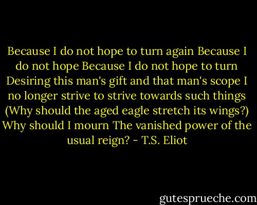 Because I do not hope to turn again<br />Because I do not hope<br />Because I do not hope to turn<br />Desiring this man's gift and that man's scope<br />I no longer strive to strive towards such things<br />(Why should the aged eagle stretch its wings?)<br />Why should I mourn<br />The vanished power of the usual reign? - T.S. Eliot