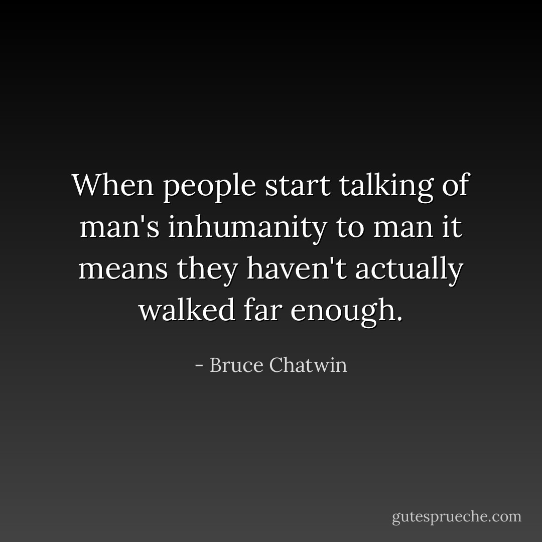 When people start talking of man's inhumanity to man it means they haven't actually walked far enough. - Bruce Chatwin