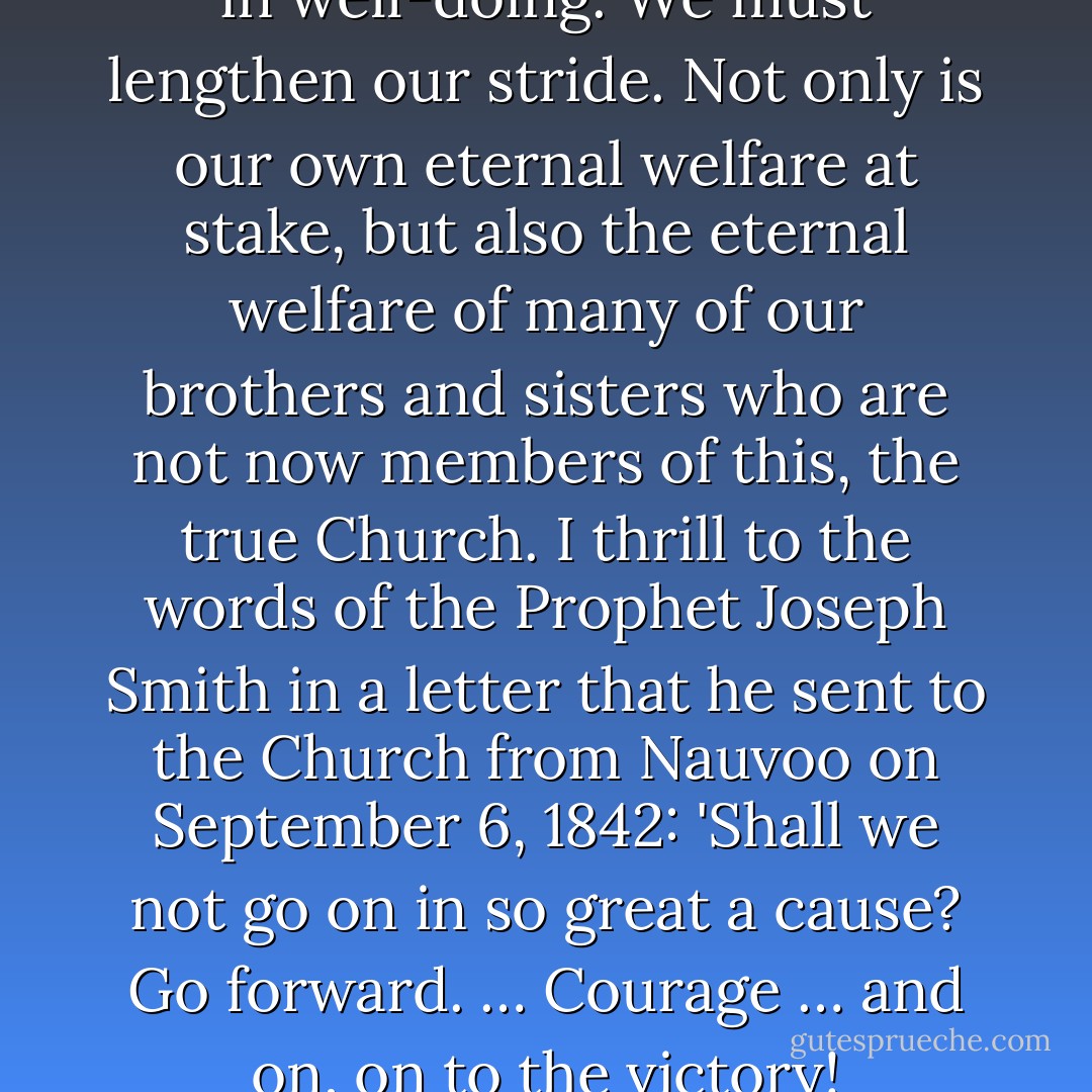 We must not falter nor weary in well-doing. We must lengthen our stride. Not only is our own eternal welfare at stake, but also the eternal welfare of many of our brothers and sisters who are not now members of this, the true Church. I thrill to the words of the Prophet Joseph Smith in a letter that he sent to the Church from Nauvoo on September 6, 1842: 'Shall we not go on in so great a cause? Go forward. … Courage … and on, on to the victory! - Spencer W. Kimball