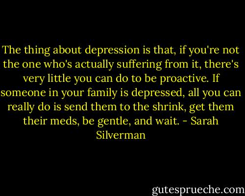 The thing about depression is that, if you're not the one who's actually suffering from it, there's very little you can do to be proactive. If someone in your family is depressed, all you can really do is send them to the shrink, get them their meds, be gentle, and wait. - Sarah Silverman