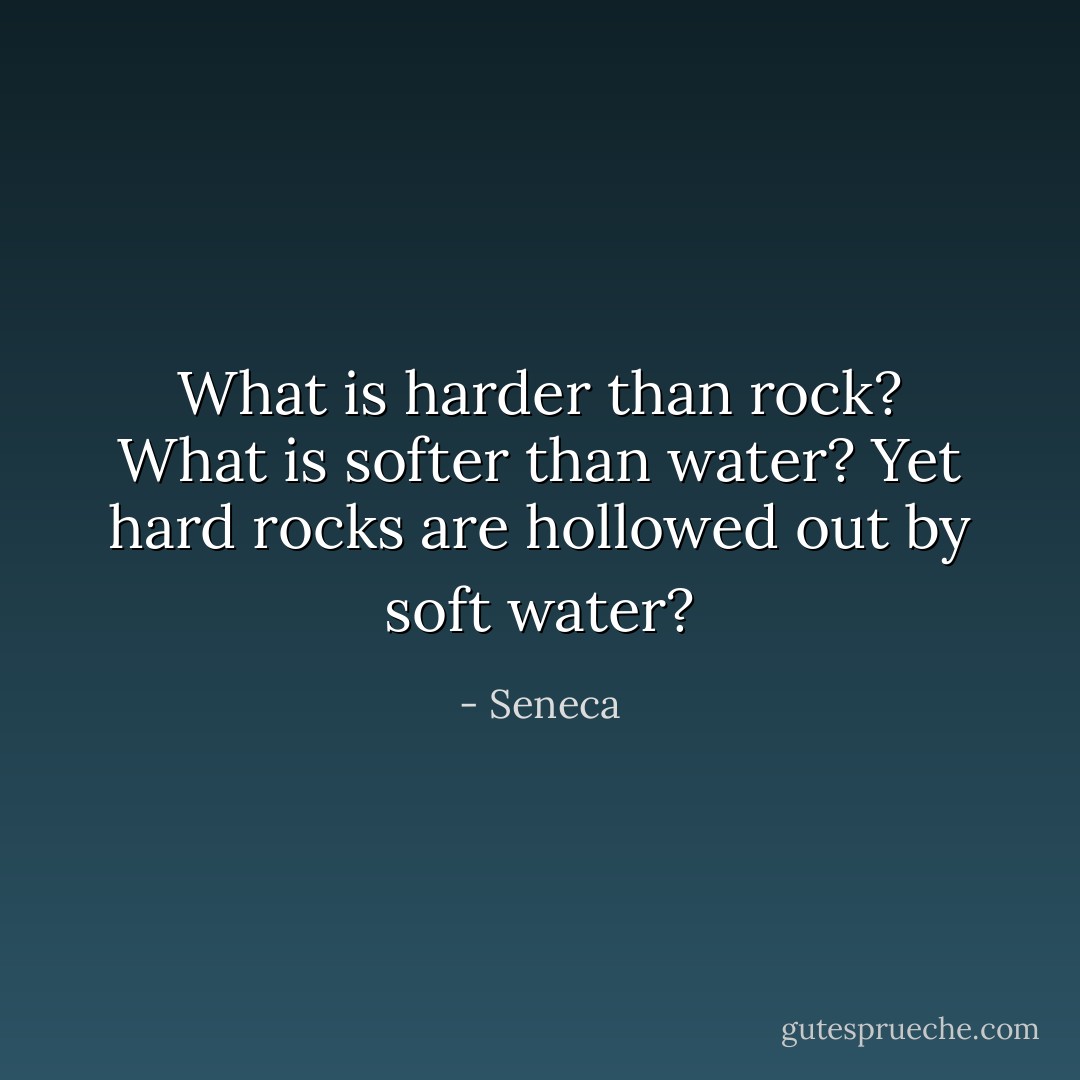What is harder than rock? What is softer than water? Yet hard rocks are hollowed out by soft water? - Seneca