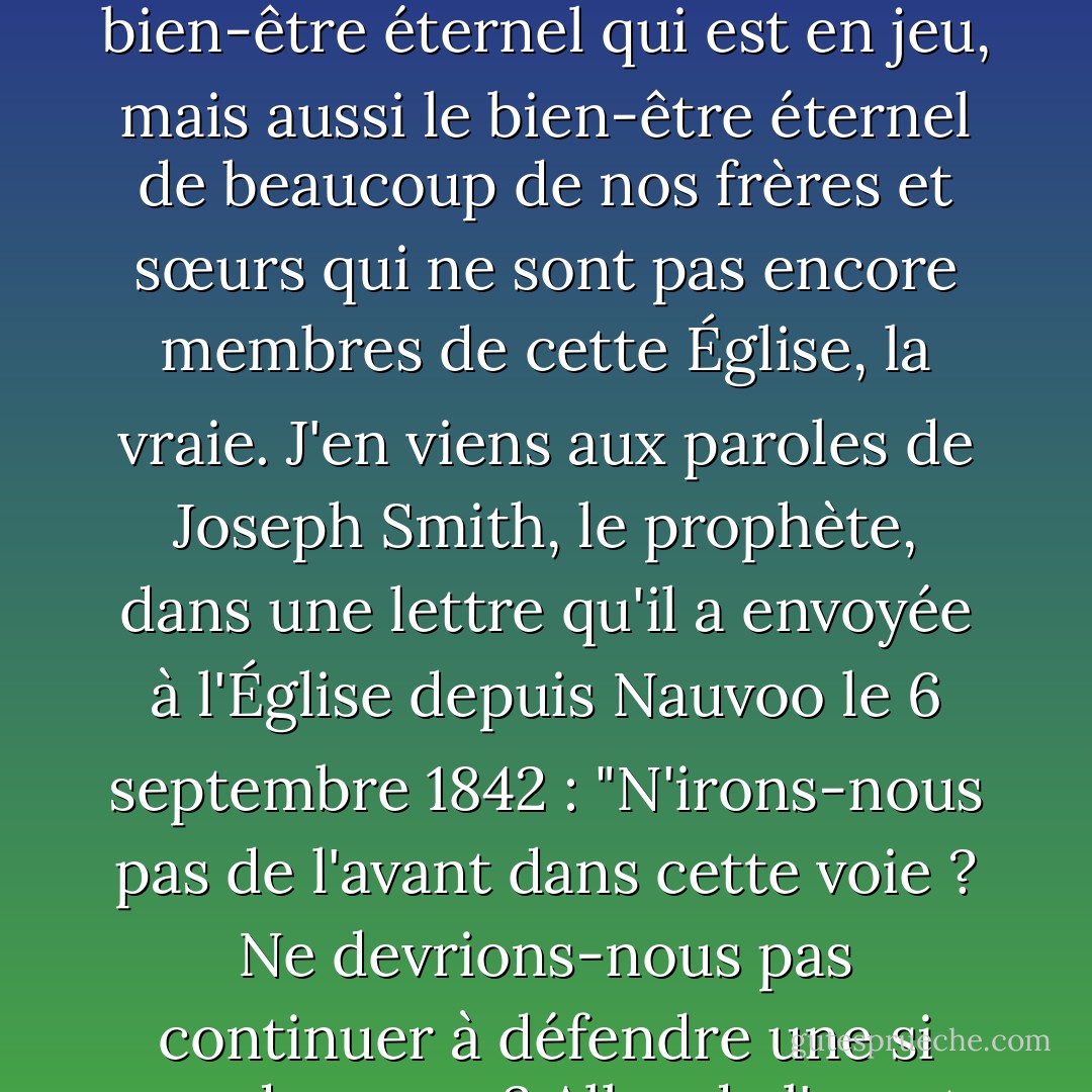 Nous ne devons ni faiblir ni nous lasser de bien faire. Nous devons allonger le pas. Ce n'est pas seulement notre propre bien-être éternel qui est en jeu, mais aussi le bien-être éternel de beaucoup de nos frères et sœurs qui ne sont pas encore membres de cette Église, la vraie. J'en viens aux paroles de Joseph Smith, le prophète, dans une lettre qu'il a envoyée à l'Église depuis Nauvoo le 6 septembre 1842 : "N'irons-nous pas de l'avant dans cette voie ? Ne devrions-nous pas continuer à défendre une si grande cause ? Allez de l'avant. ... Courage... et en avant, en avant vers la victoire ! - Spencer W. Kimball