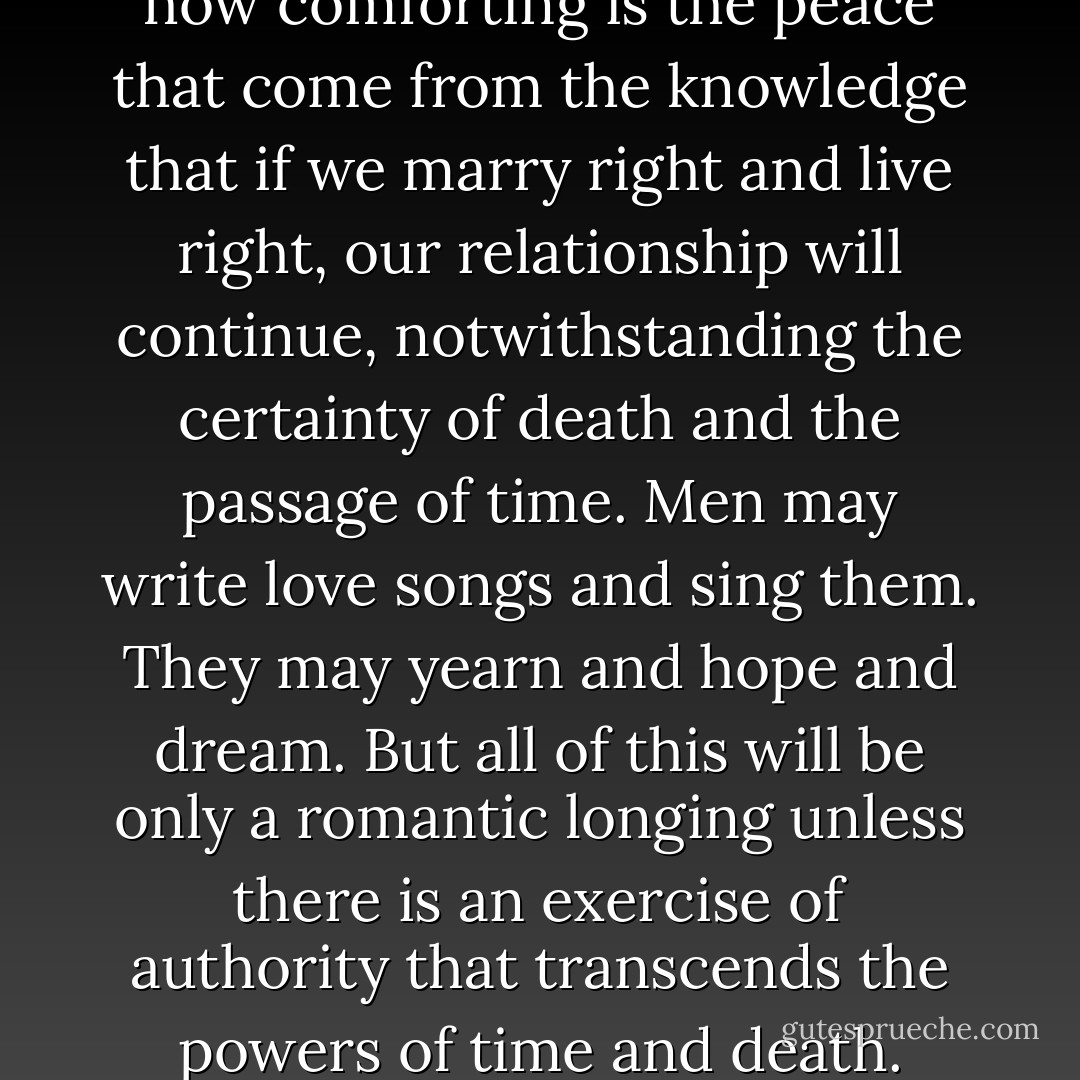 How sweet is the assurance, how comforting is the peace that come from the knowledge that if we marry right and live right, our relationship will continue, notwithstanding the certainty of death and the passage of time. Men may write love songs and sing them. They may yearn and hope and dream. But all of this will be only a romantic longing unless there is an exercise of authority that transcends the powers of time and death. - Gordon B. Hinckley