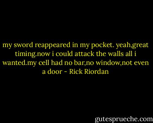 my sword reappeared in my pocket.<br />yeah,great timing.now i could attack the walls all i wanted.my cell had no bar,no window,not even a door - Rick Riordan