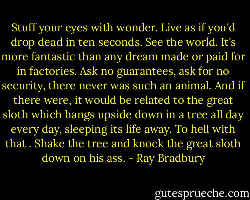 Stuff your eyes with wonder. Live as if you'd drop dead in ten seconds. See the world. It's more fantastic than any dream made or paid for in factories. Ask no guarantees, ask for no security, there never was such an animal. And if there were, it would be related to the great sloth which hangs upside down in a tree all day every day, sleeping its life away. To hell with that . Shake the tree and knock the great sloth down on his ass. - Ray Bradbury