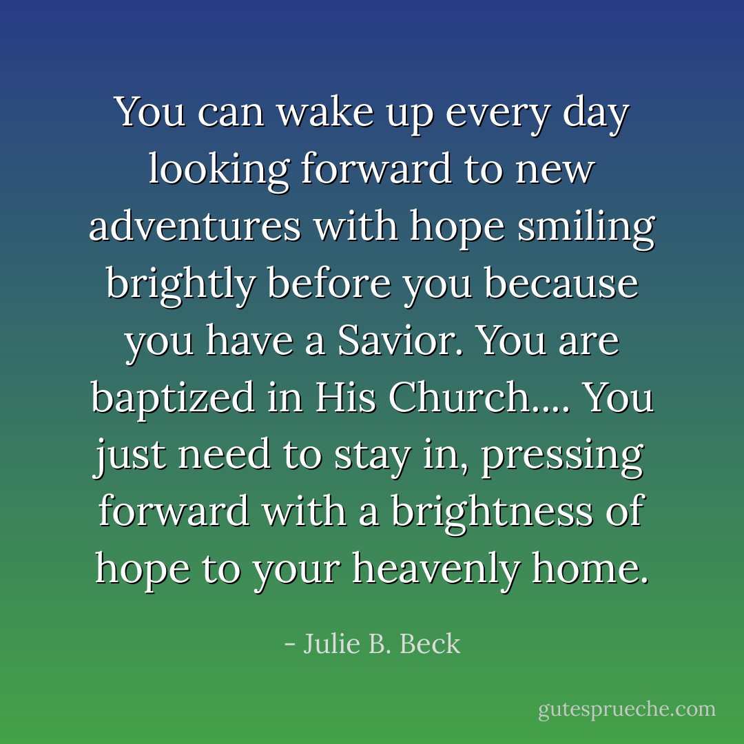 You can wake up every day looking forward to new adventures with hope smiling brightly before you because you have a Savior. You are baptized in His Church.... You just need to stay in, pressing forward with a brightness of hope to your heavenly home. - Julie B. Beck