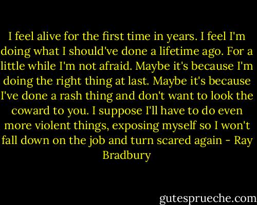 I feel alive for the first time in years. I feel I'm doing what I should've done a lifetime ago. For a little while I'm not afraid. Maybe it's because I'm doing the right thing at last. Maybe it's because I've done a rash thing and don't want to look the coward to you. I suppose I'll have to do even more violent things, exposing myself so I won't fall down on the job and turn scared again - Ray Bradbury