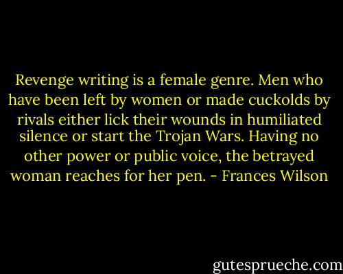 Revenge writing is a female genre. Men who have been left by women or made cuckolds by rivals either lick their wounds in humiliated silence or start the Trojan Wars. Having no other power or public voice, the betrayed woman reaches for her pen. - Frances Wilson