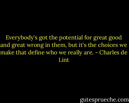 Everybody's got the potential for great good and great wrong in them, but it's the<br />choices we make that define who we really are. - Charles de Lint