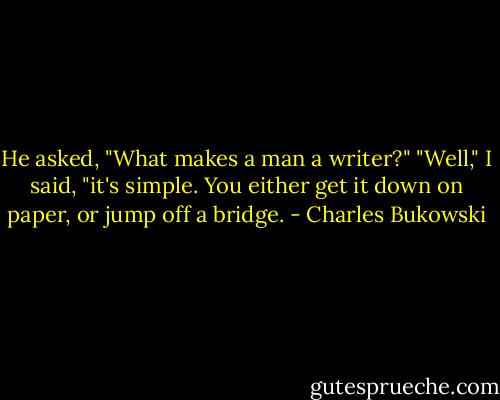 He asked, "What makes a man a writer?" "Well," I said, "it's simple. You either get it down on paper, or jump off a bridge. - Charles Bukowski
