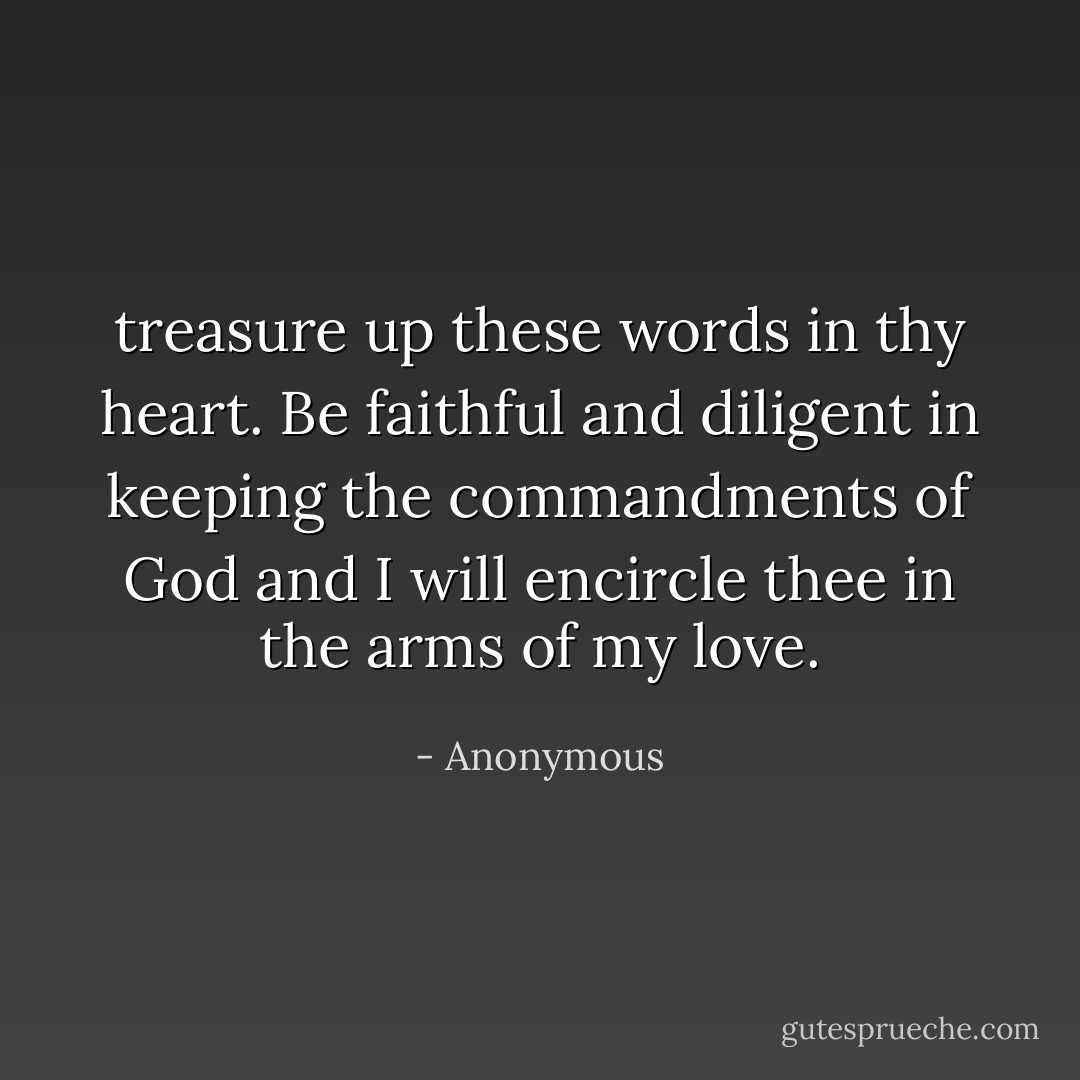 treasure up these words in thy heart. Be faithful and diligent in keeping the commandments of God and I will encircle thee in the arms of my love. - Anonymous