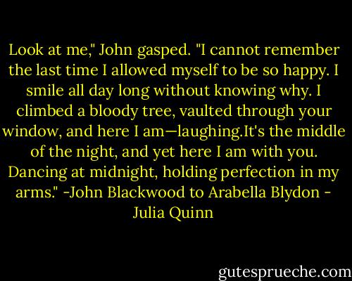 Look at me," John gasped. "I cannot remember the last time I allowed<br />myself to be so happy. I smile all day long without knowing why. I climbed a bloody tree, vaulted through your window, and here I am—laughing.It's the middle of the night, and yet here I am<br />with you. Dancing at midnight, holding perfection in my arms." -John Blackwood to Arabella Blydon - Julia Quinn