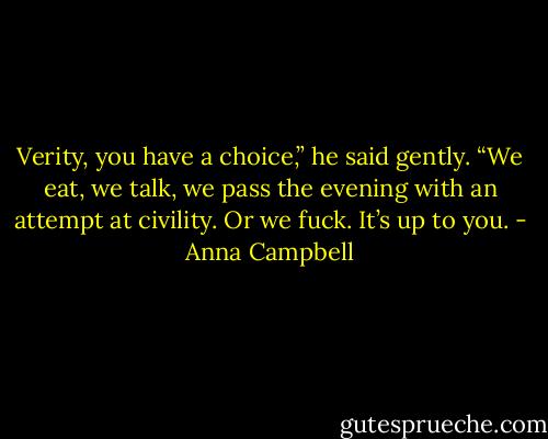 Verity, you have a choice,” he said gently. “We eat, we talk, we pass the evening with an attempt at civility. Or we fuck. It’s up to you. - Anna Campbell