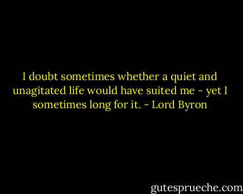 I doubt sometimes whether a quiet and unagitated life would have suited me - yet I sometimes long for it. - Lord Byron