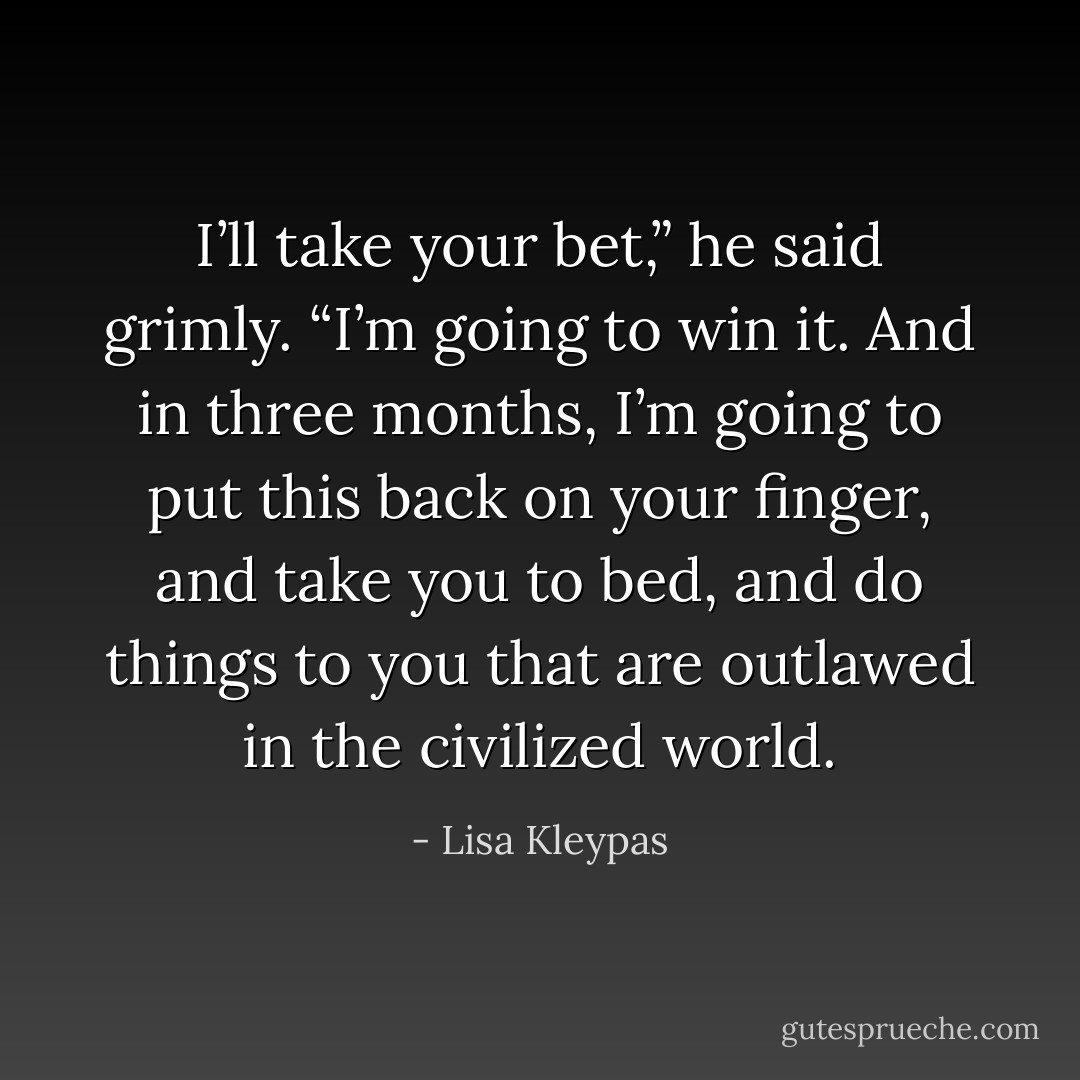 I’ll take your bet,” he said grimly. “I’m going to win it. And in three months, I’m going to put this back on your finger, and take you to bed, and do things to you that are outlawed in the civilized world. - Lisa Kleypas