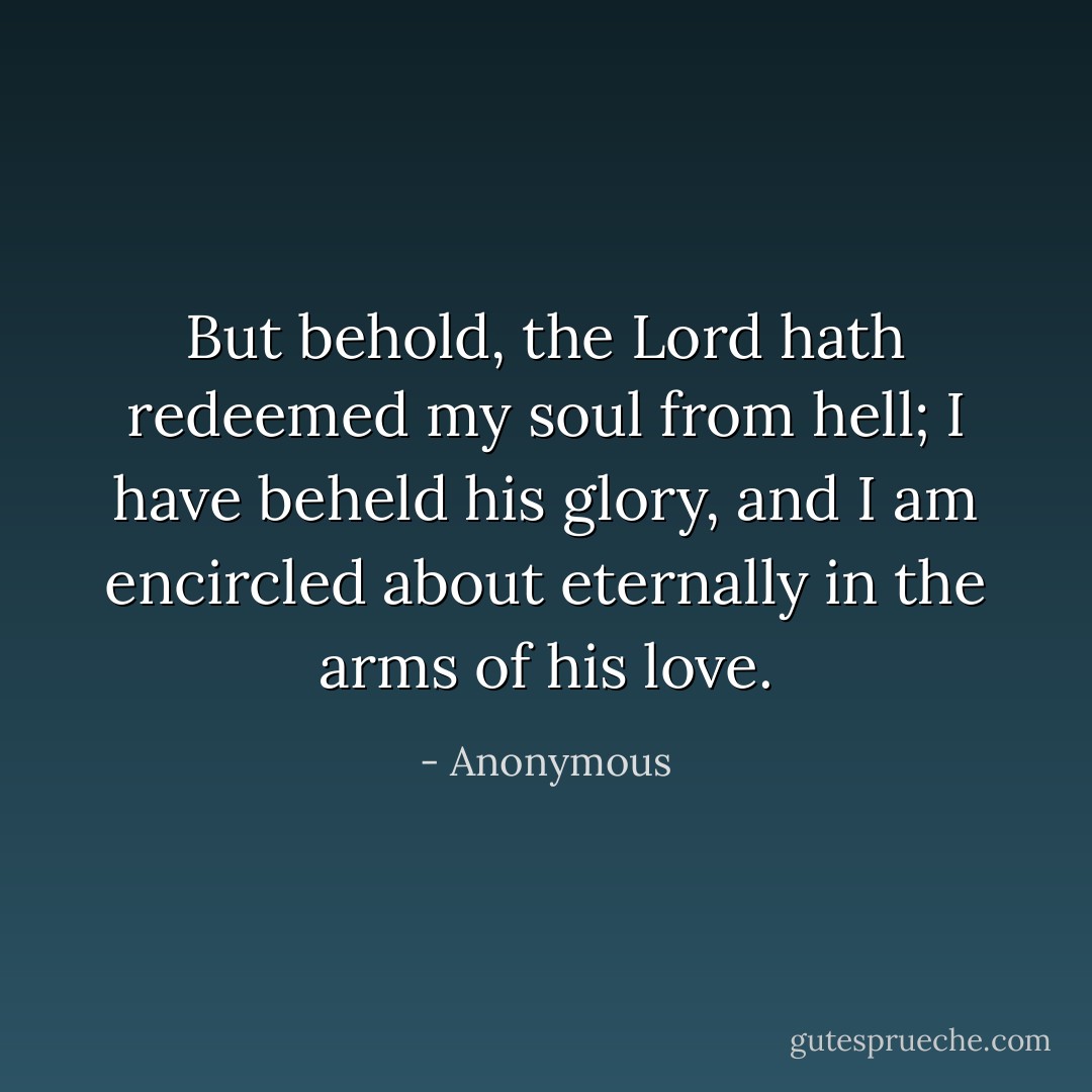 But behold, the Lord hath redeemed my soul from hell; I have beheld his glory, and I am encircled about eternally in the arms of his love. - Anonymous