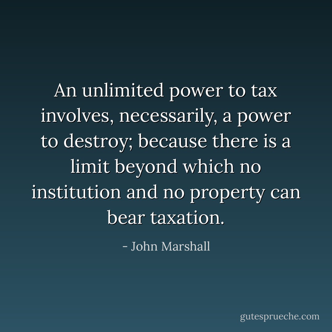 An unlimited power to tax involves, necessarily, a power to destroy; because there is a limit beyond which no institution and no property can bear taxation. - John Marshall