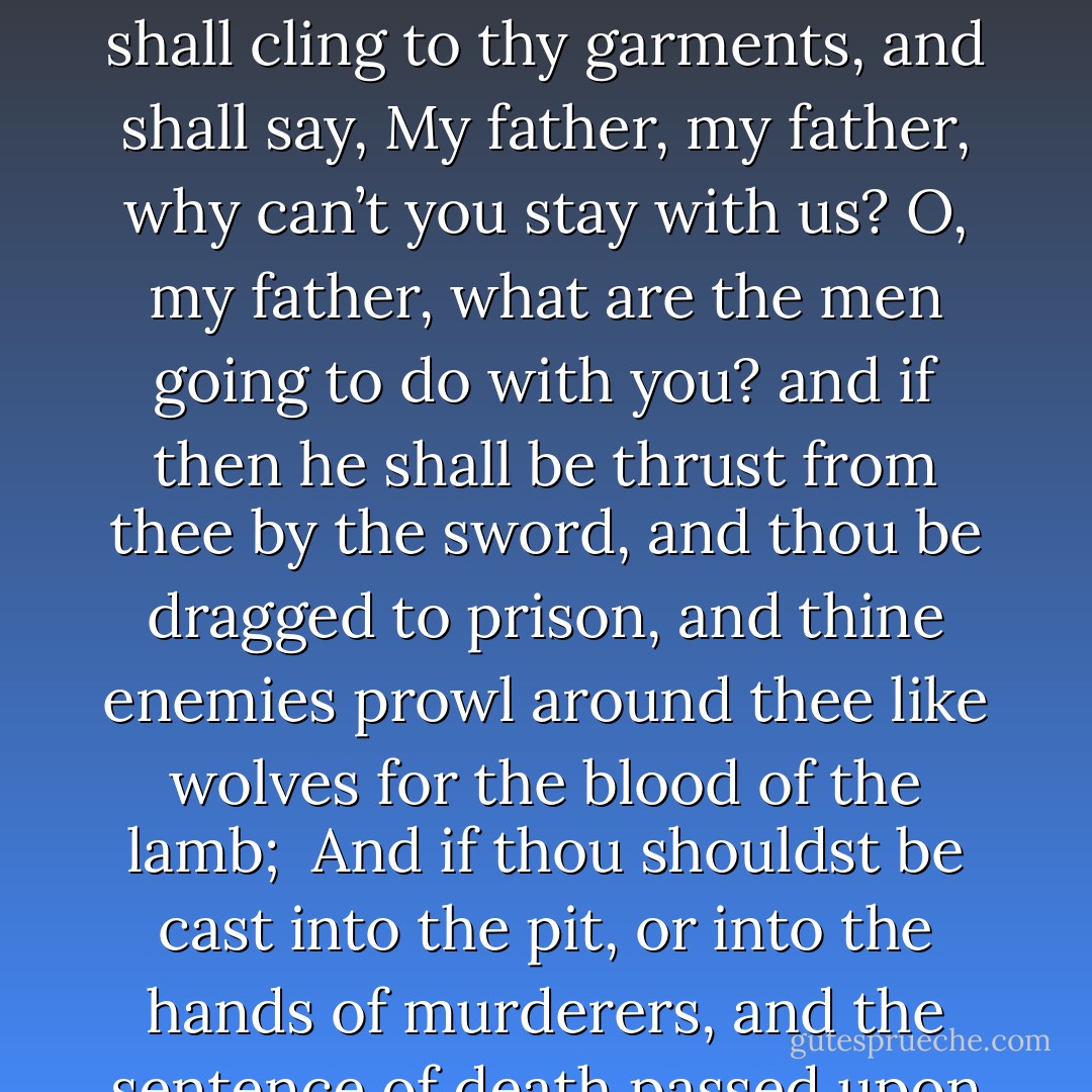 If thou art called to pass through tribulation; if thou art in perils among false brethren; if thou art in perils among robbers; if thou art in perils by land or by sea;<br /> <br />If thou art accused with all manner of false accusations; if thine enemies fall upon thee; if they tear thee from the society of thy father and mother and brethren and sisters; and if with a drawn sword thine enemies tear thee from the bosom of thy wife, and of thine offspring, and thine elder son, although but six years of age, shall cling to thy garments, and shall say, My father, my father, why can’t you stay with us? O, my father, what are the men going to do with you? and if then he shall be thrust from thee by the sword, and thou be dragged to prison, and thine enemies prowl around thee like wolves for the blood of the lamb;<br /><br />And if thou shouldst be cast into the pit, or into the hands of murderers, and the sentence of death passed upon thee; if thou be cast into the deep; if the billowing surge conspire against thee; if fierce winds become thine enemy; if the heavens gather blackness, and all the elements combine to hedge up the way; and above all, if the very jaws of hell shall gape open the mouth wide after thee, know thou, my son, that all these things shall give thee experience, and shall be for thy good.<br /><br />The Son of Man hath descended below them all. Art thou greater than he? - Joseph Smith Jr.