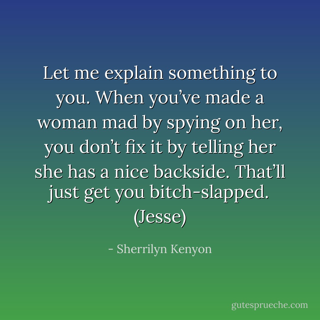 Let me explain something to you. When you’ve made a woman mad by spying on her, you don’t fix it by telling her she has a nice backside. That’ll just get you bitch-slapped. (Jesse) - Sherrilyn Kenyon