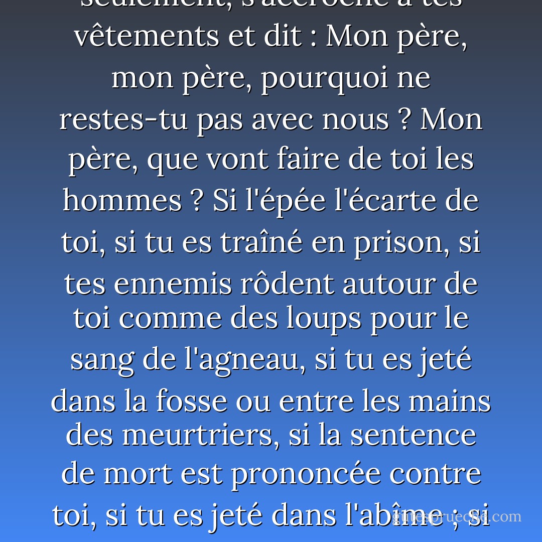Si tu es appelé à passer par la tribulation ; si tu es en péril au milieu de faux frères ; si tu es en péril au milieu de brigands ; si tu es en péril sur terre ou sur mer ;<br /> <br />Si tu es accusé de toutes sortes de fausses accusations ; si tes ennemis s'abattent sur toi ; s'ils t'arrachent à la société de ton père et de ta mère, de tes frères et de tes sœurs, et si tes ennemis t'arrachent, en tirant l'épée, au sein de ta femme et de ta progéniture, et si ton fils aîné, âgé de six ans seulement, s'accroche à tes vêtements et dit : Mon père, mon père, pourquoi ne restes-tu pas avec nous ? Mon père, que vont faire de toi les hommes ? Si l'épée l'écarte de toi, si tu es traîné en prison, si tes ennemis rôdent autour de toi comme des loups pour le sang de l'agneau, si tu es jeté dans la fosse ou entre les mains des meurtriers, si la sentence de mort est prononcée contre toi, si tu es jeté dans l'abîme ; si les flots se liguent contre toi, si les vents violents deviennent ton ennemi, si les cieux s'obscurcissent, si tous les éléments se liguent pour te barrer la route, et surtout si les mâchoires de l'enfer ouvrent grand la bouche après toi, sache, mon fils, que toutes ces choses te donneront de l'expérience, et qu'elles seront pour ton bien.<br /><br />Le Fils de l'homme est descendu plus bas que tous. Es-tu plus grand que lui ? - Joseph Smith Jr.