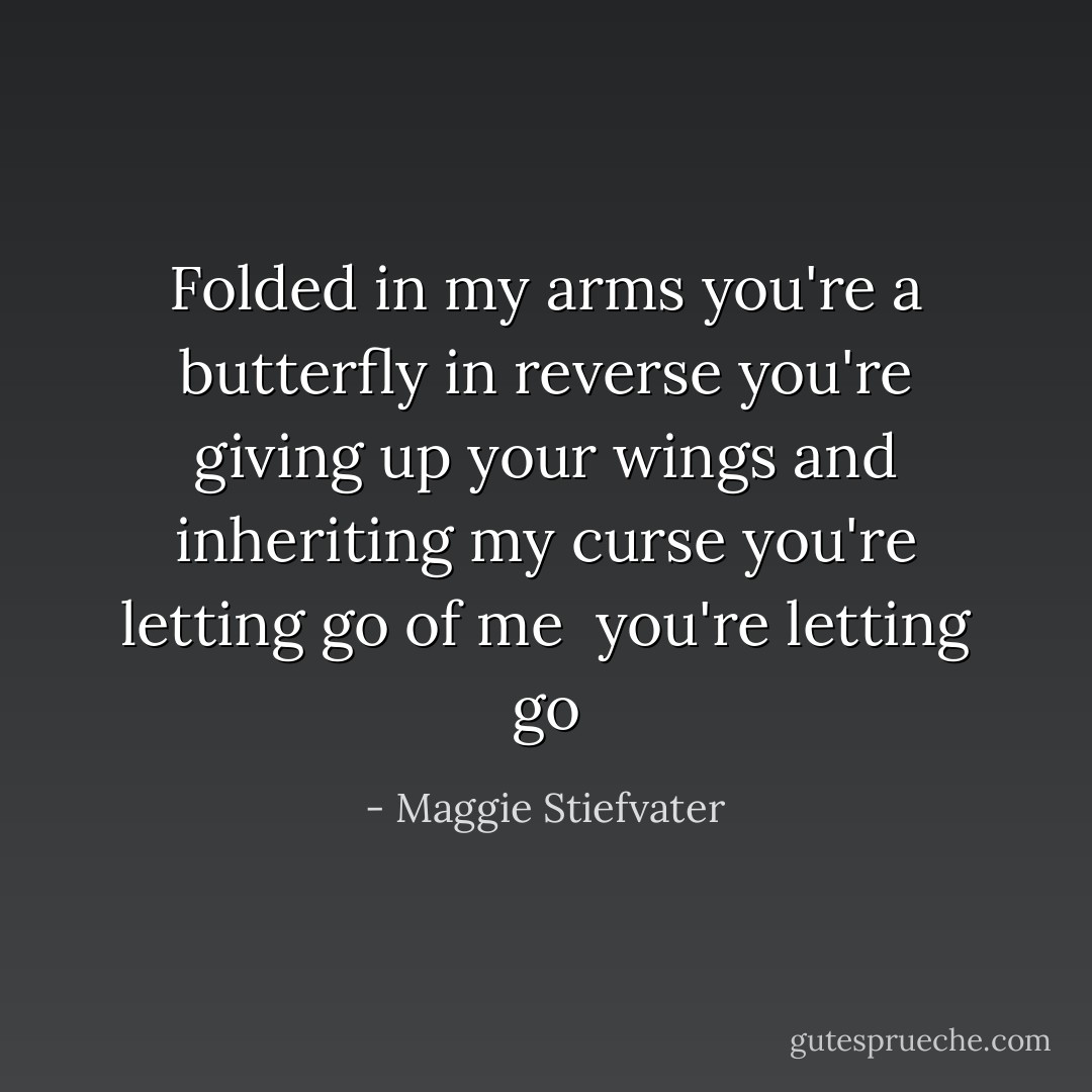 Folded in my arms you're a butterfly in reverse<br />you're giving up your wings and inheriting my curse<br />you're letting go of<br />me <br />you're letting go - Maggie Stiefvater