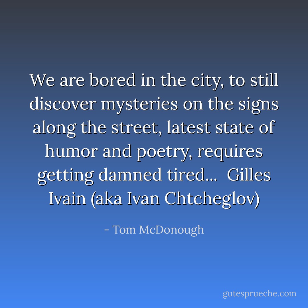 We are bored in the city, to still discover mysteries on the signs along the street, latest state of humor and poetry, requires getting damned tired...<br /><br />Gilles Ivain (aka Ivan Chtcheglov) - Tom McDonough