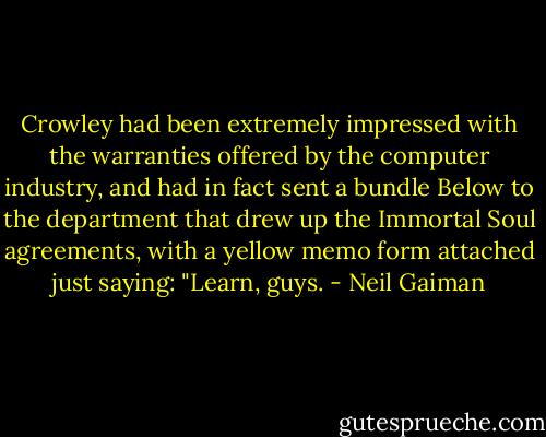 Crowley had been extremely impressed with the warranties offered by the<br />computer industry, and had in fact sent a bundle Below to the department<br />that drew up the Immortal Soul agreements, with a yellow memo form attached<br />just saying: "Learn, guys. - Neil Gaiman