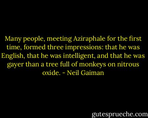 Many people, meeting Aziraphale for the first time, formed three impressions: that he was English, that he was intelligent, and that he was gayer than a tree full of monkeys on nitrous oxide. - Neil Gaiman