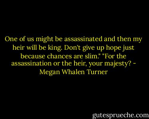 One of us might be assassinated and then my heir will be king. Don't give up hope just because chances are slim."<br />"For the assassination or the heir, your majesty? - Megan Whalen Turner