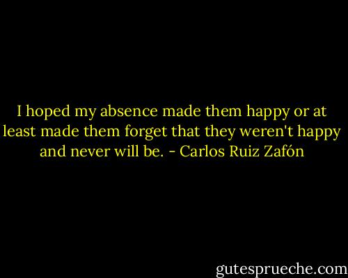 I hoped my absence made them happy or at least made them forget that they weren't happy and never will be. - Carlos Ruiz Zafón