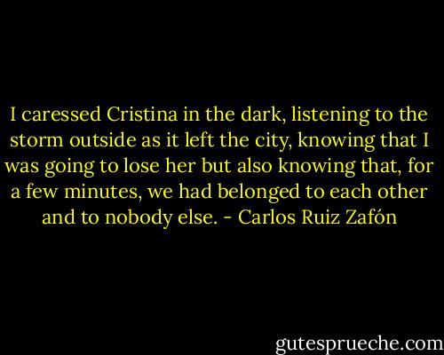 I caressed Cristina in the dark, listening to the storm outside as it left the city, knowing that I was going to lose her but also knowing that, for a few minutes, we had belonged to each other and to nobody else. - Carlos Ruiz Zafón
