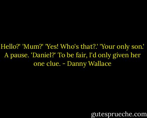 Hello?'<br />'Mum?'<br />'Yes! Who's that?.'<br />'Your only son.'<br />A pause.<br />'Daniel?'<br />To be fair, I'd only given her one clue. - Danny Wallace