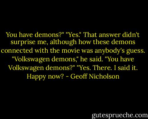You have demons?"<br />"Yes."<br />That answer didn't surprise me, although how these demons connected with the movie was anybody's guess.<br />"Volkswagen demons," he said.<br />"You have Volkswagen demons?"<br />"Yes. There. I said it. Happy now? - Geoff Nicholson