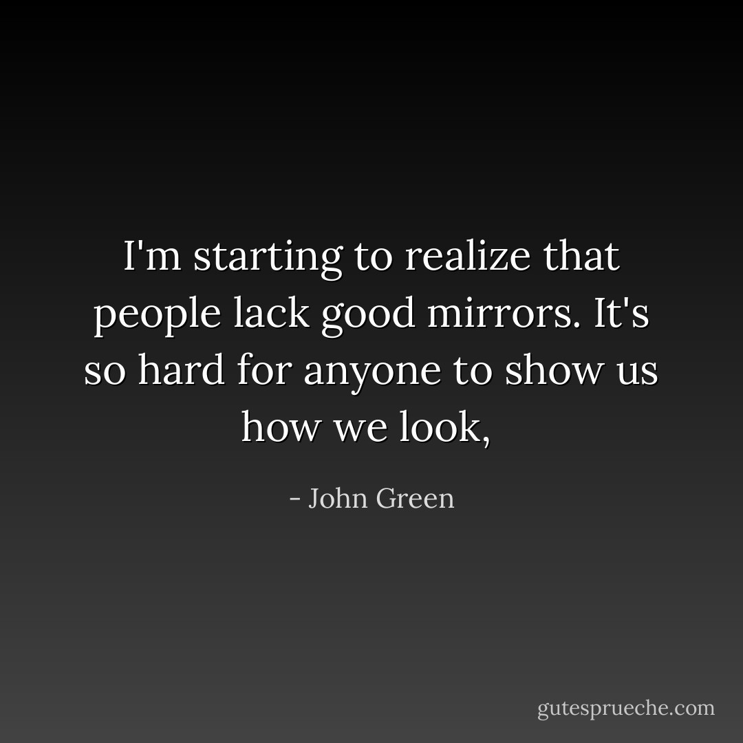 I'm starting to realize that people lack good mirrors. It's so hard for anyone to show us how we look,  - John Green