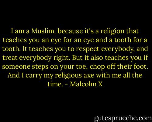 I am a Muslim, because it's a religion that teaches you an eye for an eye and a tooth for a tooth. It teaches you to respect everybody, and treat everybody right. But it also teaches you if someone steps on your toe, chop off their foot. And I carry my religious axe with me all the time. - Malcolm X