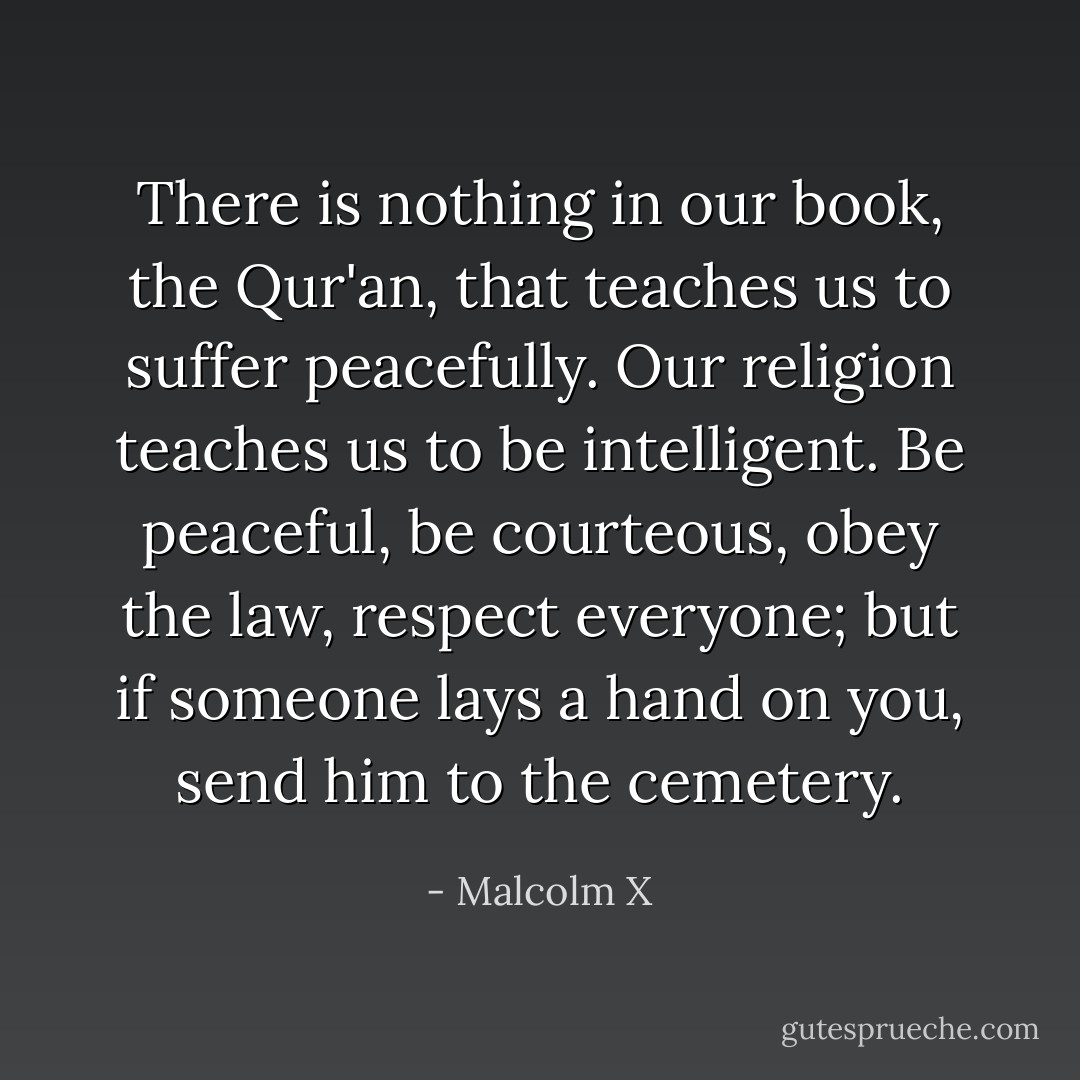 There is nothing in our book, the Qur'an, that teaches us to suffer peacefully. Our religion teaches us to be intelligent. Be peaceful, be courteous, obey the law, respect everyone; but if someone lays a hand on you, send him to the cemetery. - Malcolm X