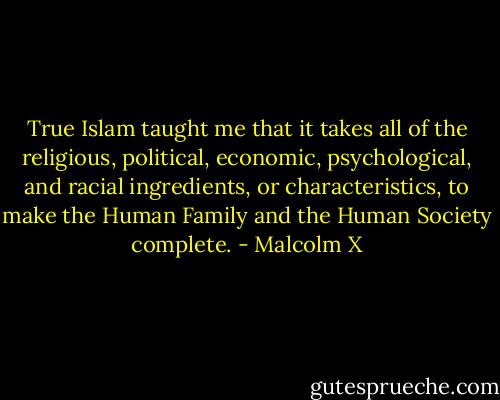 True Islam taught me that it takes all of the religious, political, economic, psychological, and racial ingredients, or characteristics, to make the Human Family and the Human Society complete. - Malcolm X