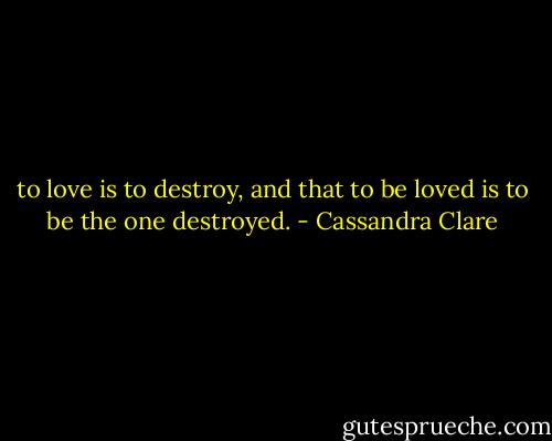 to love is to destroy, and that to be loved is to be the one destroyed. - Cassandra Clare