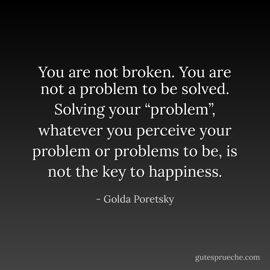 You are not broken. You are not a problem to be solved. Solving your “problem”, whatever you perceive your problem or problems to be, is not the key to happiness. - Golda Poretsky