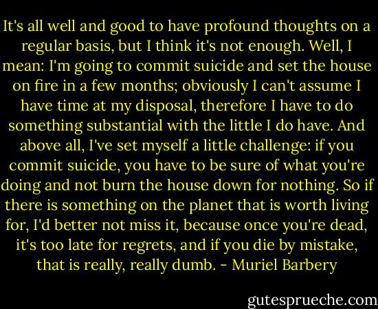 It's all well and good to have profound thoughts on a regular basis, but I think it's not enough. Well, I mean: I'm going to commit suicide and set the house on fire in a few months; obviously I can't assume I have time at my disposal, therefore I have to do something substantial with the little I do have. And above all, I've set myself a little challenge: if you commit suicide, you have to be sure of what you're doing and not burn the house down for nothing. So if there is something on the planet that is worth living for, I'd better not miss it, because once you're dead, it's too late for regrets, and if you die by mistake, that is really, really dumb. - Muriel Barbery