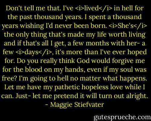 Don't tell me that. I've <i>lived</i> in hell for the past thousand years. I spent a thousand years wishing I'd never been born. <i>She's</i> the only thing that's made my life worth living and if that's all I get, a few months with her- a few <i>days</i>, it's more than I've ever hoped for. Do you really think God would forgive me for the blood on my hands, even if my soul was free? I'm going to hell no matter what happens. Let me have my pathetic hopeless love while I can. Just- let me pretend it will turn out alright. - Maggie Stiefvater