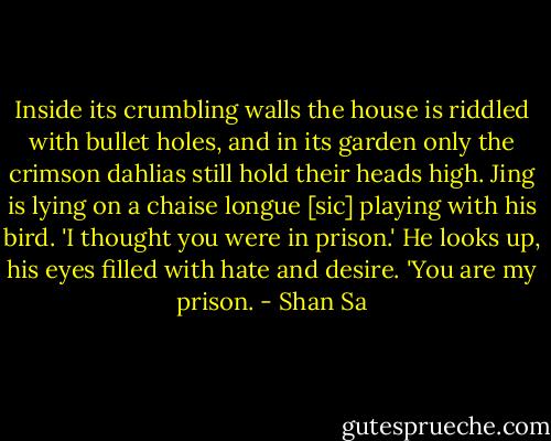 Inside its crumbling walls the house is riddled with bullet holes, and in its garden only the crimson dahlias still hold their heads high. Jing is lying on a chaise longue [sic] playing with his bird.<br />'I thought you were in prison.'<br />He looks up, his eyes filled with hate and desire.<br />'You are my prison. - Shan Sa