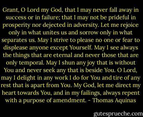 Grant, O Lord my God, that I may never fall away in success or in failure; that I may not be prideful in prosperity nor dejected in adversity. Let me rejoice only in what unites us and sorrow only in what separates us. May I strive to please no one or fear to displease anyone except Yourself. May I see always the things that are eternal and never those that are only temporal. May I shun any joy that is without You and never seek any that is beside You. O Lord, may I delight in any work I do for You and tire of any rest that is apart from You. My God, let me direct my heart towards You, and in my failings, always repent with a purpose of amendment. - Thomas Aquinas