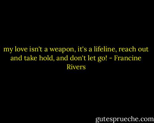 my love isn't a weapon, it's a lifeline, reach out and take hold, and don't let go! - Francine Rivers